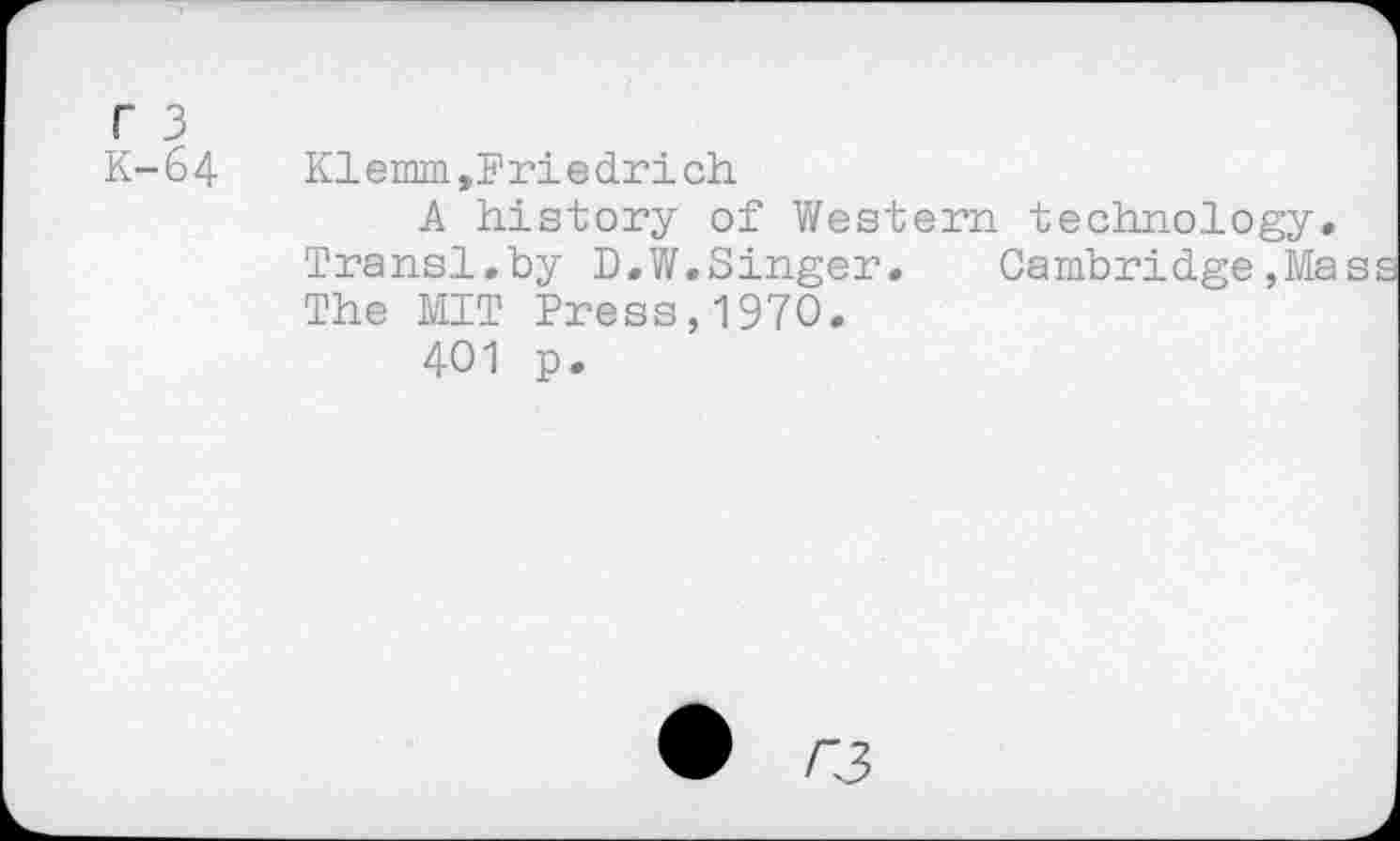 ﻿r 3
K-64
Klemm,Friedrich
A history of Western technology. Transi.by D.W.Singer. Cambridge,Ma The MIT Press,1970.
401 p.
• r3